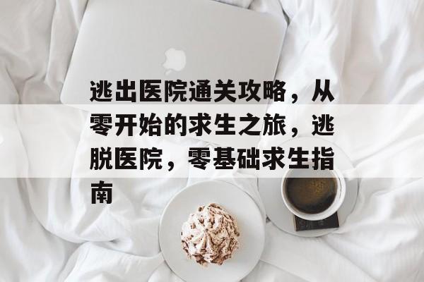 逃出医院通关攻略,从零开始的求生之旅,逃脱医院,零基础求生指南 逃出医院通关攻略,从零开始的求生之旅,逃脱医院,零基础求生指南