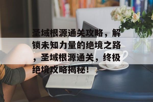 圣域根源通关攻略,解锁未知力量的绝境之路,圣域根源通关,终极绝境攻略揭秘! 圣域根源通关攻略,解锁未知力量的绝境之路,圣域根源通关,终极绝境攻略揭秘!