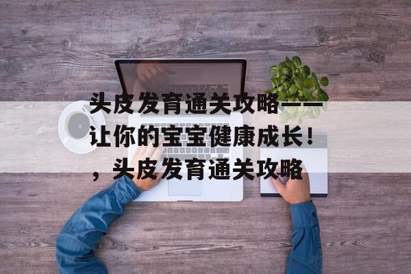 头皮发育通关攻略——让你的宝宝健康成长！，头皮发育通关攻略