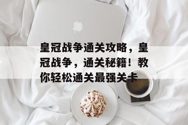 皇冠战争通关攻略,皇冠战争,通关秘籍!教你轻松通关最强关卡 皇冠战争通关攻略,皇冠战争,通关秘籍!教你轻松通关最强关卡