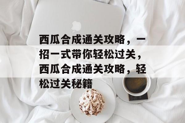 西瓜合成通关攻略,一招一式带你轻松过关,西瓜合成通关攻略,轻松过关秘籍 西瓜合成通关攻略,一招一式带你轻松过关,西瓜合成通关攻略,轻松过关秘籍