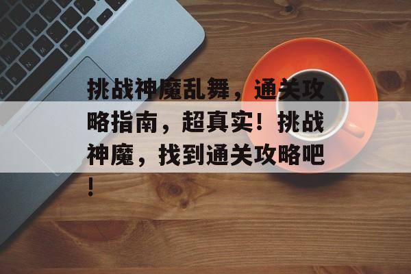 挑战神魔乱舞,通关攻略指南,超真实!挑战神魔,找到通关攻略吧! 挑战神魔乱舞,通关攻略指南,超真实!挑战神魔,找到通关攻略吧!