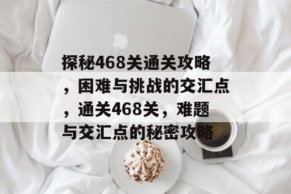 探秘468关通关攻略，困难与挑战的交汇点，通关468关，难题与交汇点的秘密攻略