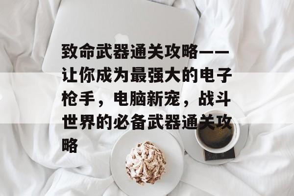致命武器通关攻略——让你成为最强大的电子枪手,电脑新宠,战斗世界的必备武器通关攻略 致命武器通关攻略——让你成为最强大的电子枪手,电脑新宠,战斗世界的必备武器通关攻略