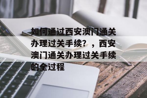 如何通过西安澳门通关办理过关手续?,西安澳门通关办理过关手续的全过程 如何通过西安澳门通关办理过关手续?,西安澳门通关办理过关手续的全过程