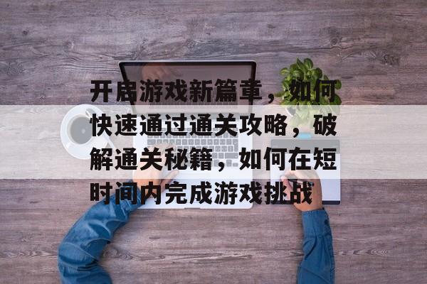开启游戏新篇章,如何快速通过通关攻略,破解通关秘籍,如何在短时间内完成游戏挑战 开启游戏新篇章,如何快速通过通关攻略,破解通关秘籍,如何在短时间内完成游戏挑战