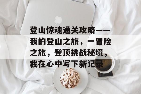 登山惊魂通关攻略——我的登山之旅,一冒险之旅,登顶挑战秘境,我在心中写下新记录 登山惊魂通关攻略——我的登山之旅,一冒险之旅,登顶挑战秘境,我在心中写下新记录