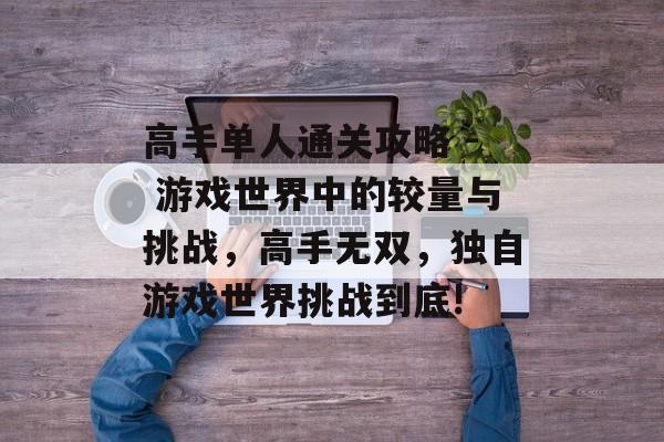 高手单人通关攻略 - 游戏世界中的较量与挑战,高手无双,独自游戏世界挑战到底! 高手单人通关攻略 - 游戏世界中的较量与挑战,高手无双,独自游戏世界挑战到底!