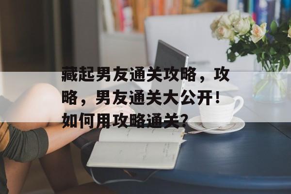 藏起男友通关攻略，攻略，男友通关大公开！如何用攻略通关？