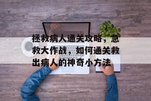 拯救病人通关攻略,急救大作战,如何通关救出病人的神奇小方法 拯救病人通关攻略,急救大作战,如何通关救出病人的神奇小方法