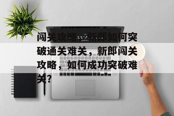 闯关攻略,新郎如何突破通关难关,新郎闯关攻略,如何成功突破难关? 闯关攻略,新郎如何突破通关难关,新郎闯关攻略,如何成功突破难关?