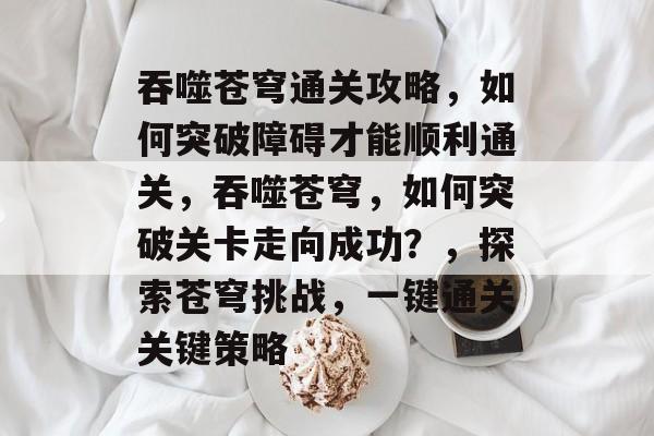 吞噬苍穹通关攻略,如何突破障碍才能顺利通关,吞噬苍穹,如何突破关卡走向成功?,探索苍穹挑战,一键通关关键策略 吞噬苍穹通关攻略,如何突破障碍才能顺利通关,吞噬苍穹,如何突破关卡走向成功?,探索苍穹挑战,一键通关关键策略