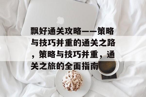 飘好通关攻略——策略与技巧并重的通关之路，策略与技巧并重，通关之旅的全面指南