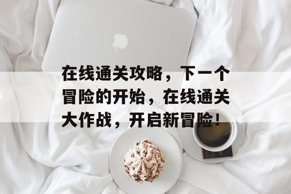 在线通关攻略,下一个冒险的开始,在线通关大作战,开启新冒险! 在线通关攻略,下一个冒险的开始,在线通关大作战,开启新冒险!