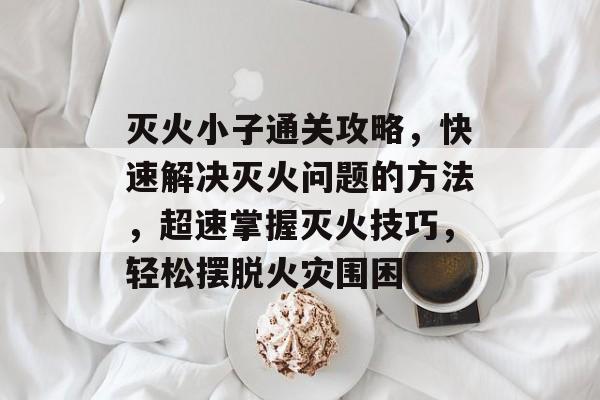灭火小子通关攻略，快速解决灭火问题的方法，超速掌握灭火技巧，轻松摆脱火灾围困
