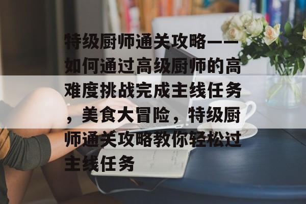 特级厨师通关攻略——如何通过高级厨师的高难度挑战完成主线任务，美食大冒险，特级厨师通关攻略教你轻松过主线任务