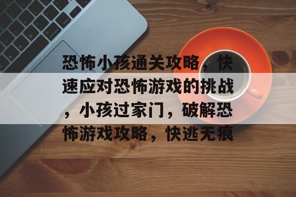 恐怖小孩通关攻略，快速应对恐怖游戏的挑战，小孩过家门，破解恐怖游戏攻略，快逃无痕