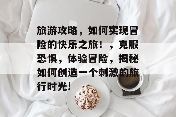 旅游攻略,如何实现冒险的快乐之旅!,克服恐惧,体验冒险,揭秘如何创造一个刺激的旅行时光! 旅游攻略,如何实现冒险的快乐之旅!,克服恐惧,体验冒险,揭秘如何创造一个刺激的旅行时光!