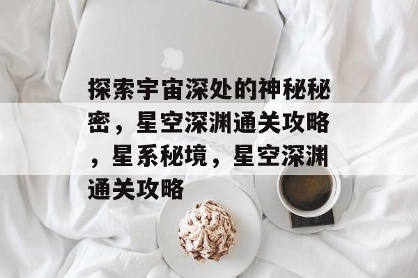 探索宇宙深处的神秘秘密，星空深渊通关攻略，星系秘境，星空深渊通关攻略