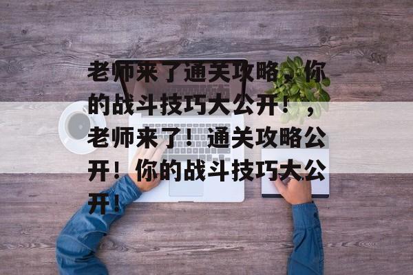 老师来了通关攻略,你的战斗技巧大公开!,老师来了!通关攻略公开!你的战斗技巧大公开! 老师来了通关攻略,你的战斗技巧大公开!,老师来了!通关攻略公开!你的战斗技巧大公开!