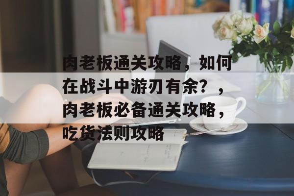 肉老板通关攻略,如何在战斗中游刃有余?,肉老板必备通关攻略,吃货法则攻略 肉老板通关攻略,如何在战斗中游刃有余?,肉老板必备通关攻略,吃货法则攻略