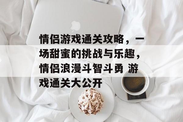 情侣游戏通关攻略,一场甜蜜的挑战与乐趣,情侣浪漫斗智斗勇 游戏通关大公开 情侣游戏通关攻略,一场甜蜜的挑战与乐趣,情侣浪漫斗智斗勇 游戏通关大公开