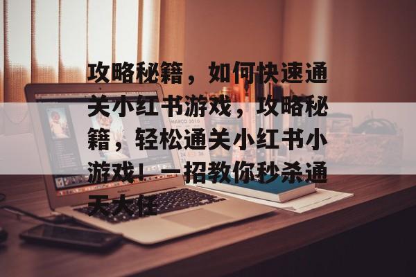 攻略秘籍,如何快速通关小红书游戏,攻略秘籍,轻松通关小红书小游戏!一招教你秒杀通天大任 攻略秘籍,如何快速通关小红书游戏,攻略秘籍,轻松通关小红书小游戏!一招教你秒杀通天大任