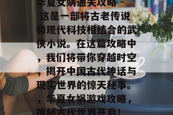 华夏女娲通关攻略 - 这是一部将古老传说和现代科技相结合的武侠小说。在这篇攻略中,我们将带你穿越时空,揭开中国古代神话与现实世界的惊天秘事。,华夏女娲游戏攻略,神秘古代世界开启! 华夏女娲通关攻略 - 这是一部将古老传说和现代科技相结合的武侠小说。在这篇攻略中,我们将带你穿越时空,揭开中国古代神话与现实世界的惊天秘事。,华夏女娲游戏攻略,神秘古代世界开启!