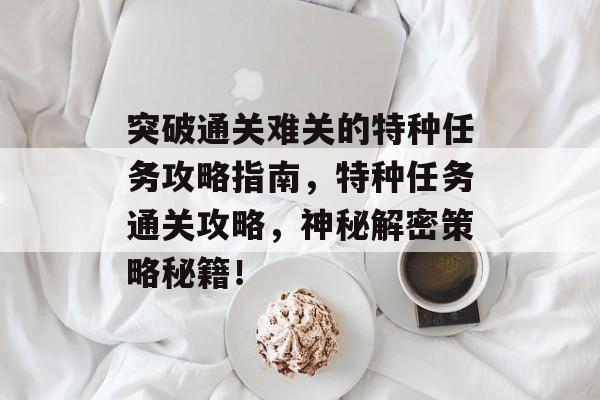 突破通关难关的特种任务攻略指南,特种任务通关攻略,神秘解密策略秘籍! 突破通关难关的特种任务攻略指南,特种任务通关攻略,神秘解密策略秘籍!