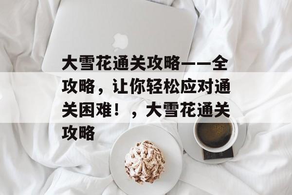 大雪花通关攻略——全攻略,让你轻松应对通关困难!,大雪花通关攻略 大雪花通关攻略——全攻略,让你轻松应对通关困难!,大雪花通关攻略