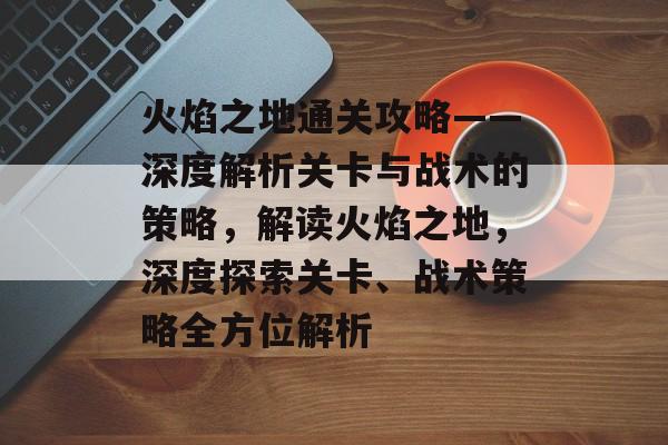 火焰之地通关攻略——深度解析关卡与战术的策略,解读火焰之地,深度探索关卡、战术策略全方位解析 火焰之地通关攻略——深度解析关卡与战术的策略,解读火焰之地,深度探索关卡、战术策略全方位解析