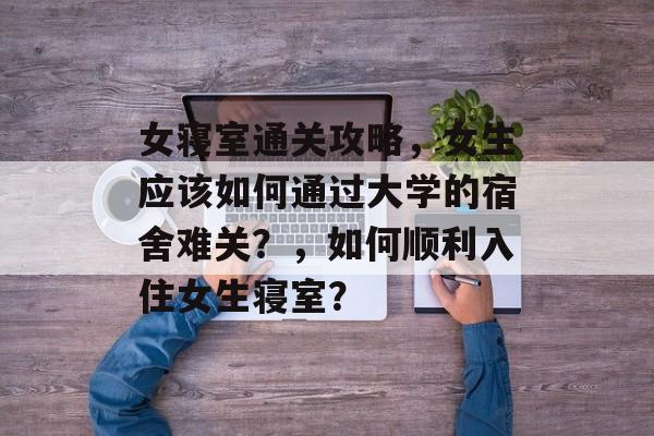 女寝室通关攻略,女生应该如何通过大学的宿舍难关?,如何顺利入住女生寝室? 女寝室通关攻略,女生应该如何通过大学的宿舍难关?,如何顺利入住女生寝室?