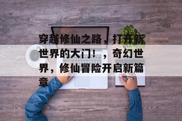 穿越修仙之路,打开新世界的大门!,奇幻世界,修仙冒险开启新篇章 穿越修仙之路,打开新世界的大门!,奇幻世界,修仙冒险开启新篇章