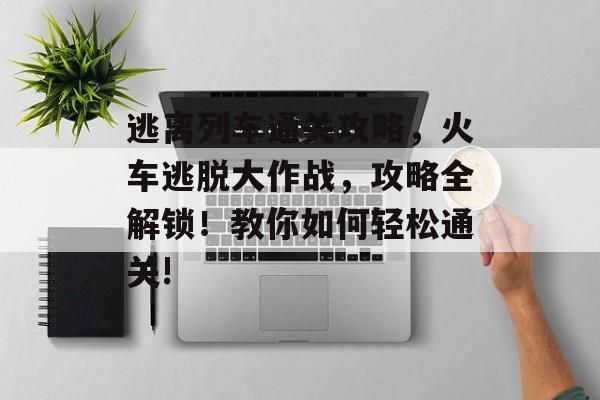 逃离列车通关攻略,火车逃脱大作战,攻略全解锁!教你如何轻松通关! 逃离列车通关攻略,火车逃脱大作战,攻略全解锁!教你如何轻松通关!