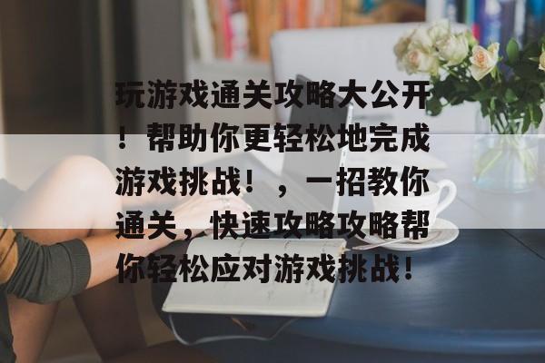 玩游戏通关攻略大公开!帮助你更轻松地完成游戏挑战!,一招教你通关,快速攻略攻略帮你轻松应对游戏挑战! 玩游戏通关攻略大公开!帮助你更轻松地完成游戏挑战!,一招教你通关,快速攻略攻略帮你轻松应对游戏挑战!