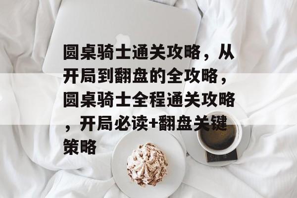 圆桌骑士通关攻略，从开局到翻盘的全攻略，圆桌骑士全程通关攻略，开局必读+翻盘关键策略