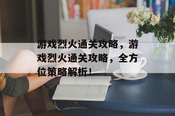 游戏烈火通关攻略,游戏烈火通关攻略,全方位策略解析! 游戏烈火通关攻略,游戏烈火通关攻略,全方位策略解析!