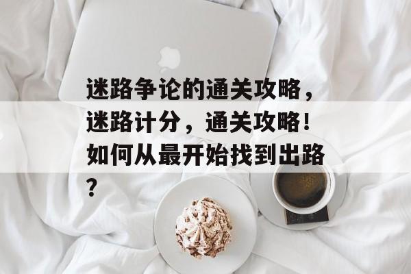 迷路争论的通关攻略,迷路计分,通关攻略!如何从最开始找到出路? 迷路争论的通关攻略,迷路计分,通关攻略!如何从最开始找到出路?