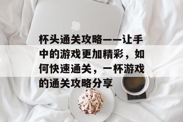 杯头通关攻略——让手中的游戏更加精彩,如何快速通关,一杯游戏的通关攻略分享 杯头通关攻略——让手中的游戏更加精彩,如何快速通关,一杯游戏的通关攻略分享