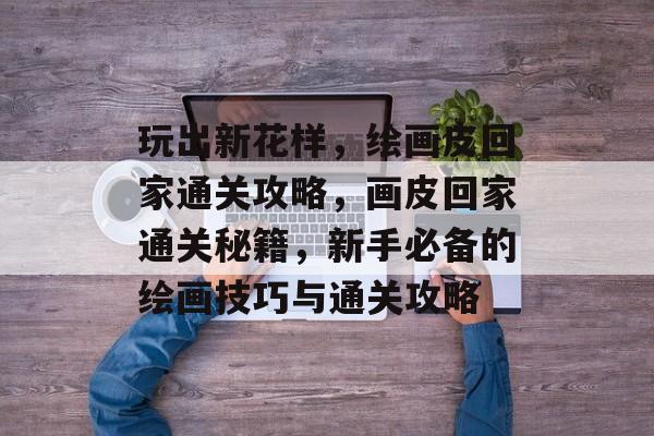 玩出新花样,绘画皮回家通关攻略,画皮回家通关秘籍,新手必备的绘画技巧与通关攻略 玩出新花样,绘画皮回家通关攻略,画皮回家通关秘籍,新手必备的绘画技巧与通关攻略