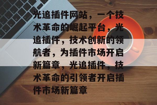 光追插件网站,一个技术革命的崛起平台,光追插件,技术创新的领航者,为插件市场开启新篇章,光追插件,技术革命的引领者开启插件市场新篇章 光追插件网站,一个技术革命的崛起平台,光追插件,技术创新的领航者,为插件市场开启新篇章,光追插件,技术革命的引领者开启插件市场新篇章