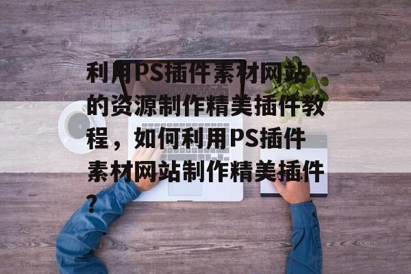 利用PS插件素材网站的资源制作精美插件教程,如何利用PS插件素材网站制作精美插件? 利用PS插件素材网站的资源制作精美插件教程,如何利用PS插件素材网站制作精美插件?