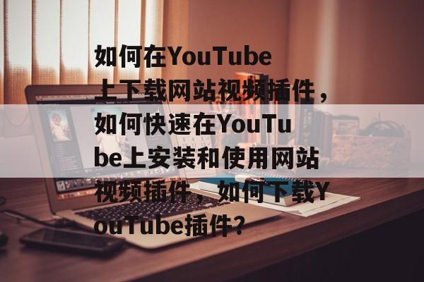 如何在YouTube上下载网站视频插件，如何快速在YouTube上安装和使用网站视频插件，如何下载YouTube插件？