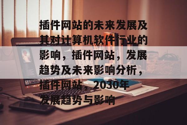 插件网站的未来发展及其对计算机软件行业的影响,插件网站,发展趋势及未来影响分析,插件网站,2030年发展趋势与影响 插件网站的未来发展及其对计算机软件行业的影响,插件网站,发展趋势及未来影响分析,插件网站,2030年发展趋势与影响