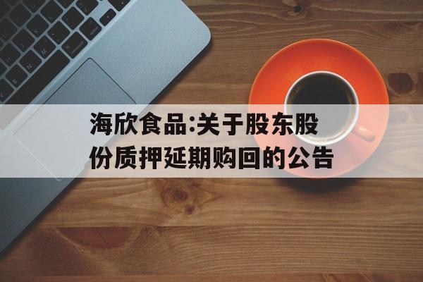 海欣食品:关于股东股份质押延期购回的公告 海欣食品:关于股东股份质押延期购回的公告