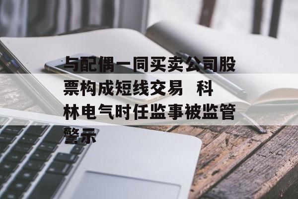 与配偶一同买卖公司股票构成短线交易  科林电气时任监事被监管警示 与配偶一同买卖公司股票构成短线交易  科林电气时任监事被监管警示