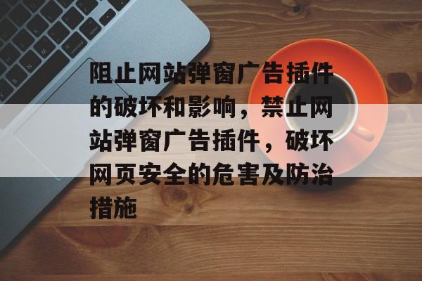 阻止网站弹窗广告插件的破坏和影响,禁止网站弹窗广告插件,破坏网页安全的危害及防治措施 阻止网站弹窗广告插件的破坏和影响,禁止网站弹窗广告插件,破坏网页安全的危害及防治措施