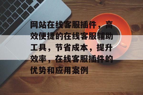 网站在线客服插件,高效便捷的在线客服辅助工具,节省成本,提升效率,在线客服插件的优势和应用案例 网站在线客服插件,高效便捷的在线客服辅助工具,节省成本,提升效率,在线客服插件的优势和应用案例