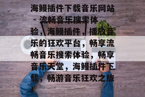 海鳗插件下载音乐网站 - 流畅音乐搜索体验，海鳗插件，播放音乐的狂欢平台，畅享流畅音乐搜索体验，畅享音乐天堂，海鳗插件下载，畅游音乐狂欢之旅！