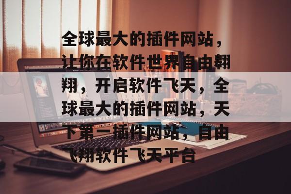 全球最大的插件网站，让你在软件世界自由翱翔，开启软件飞天，全球最大的插件网站，天下第一插件网站，自由飞翔软件飞天平台
